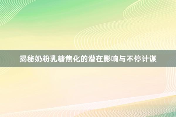 揭秘奶粉乳糖焦化的潜在影响与不停计谋